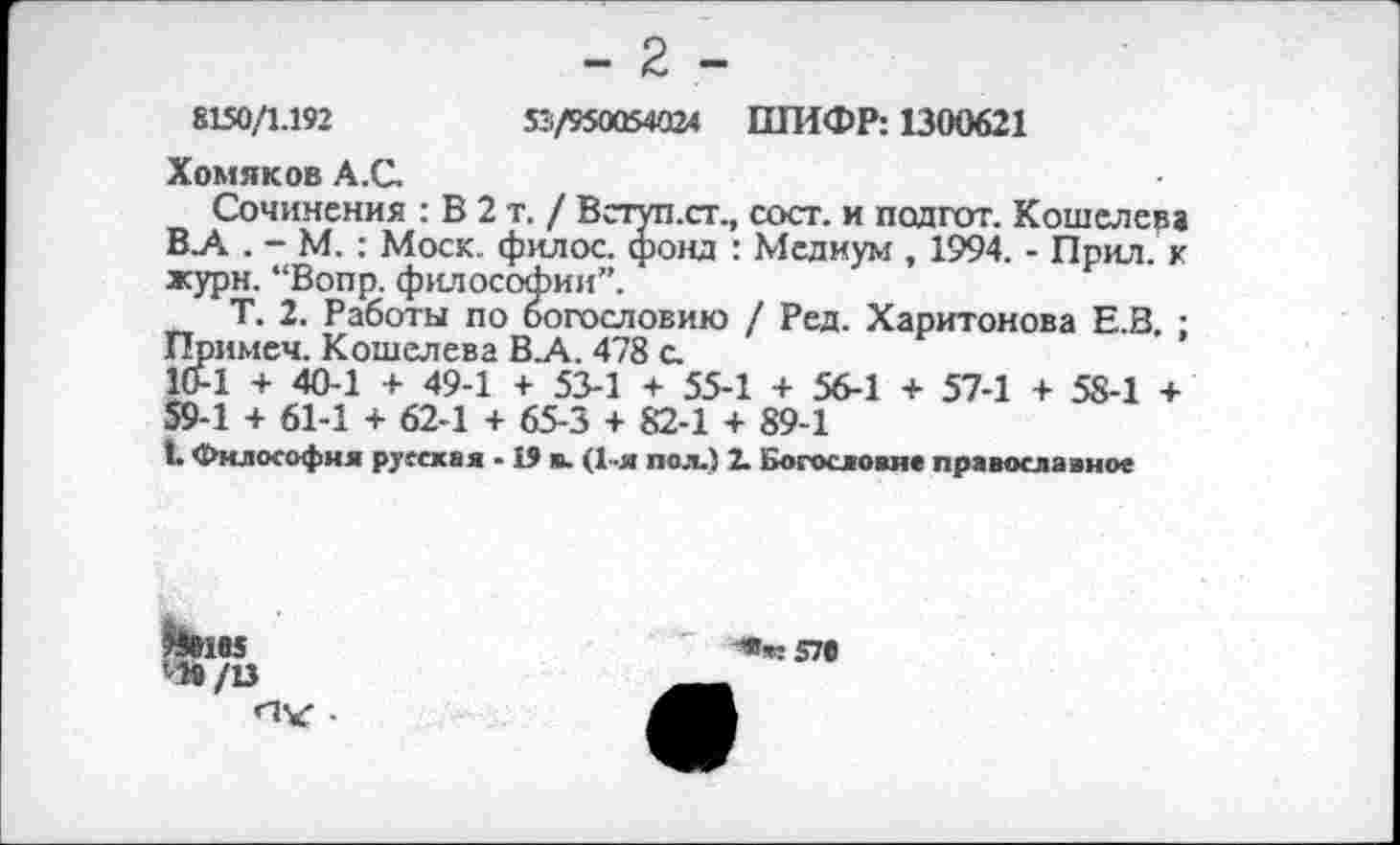 ﻿- 2 -
8150/1.192	51/950054024 ШИФР: 1300621
Хомяков А.С.
Сочинения : В 2 т. / Вступ.ст., сост. и подгот. Кошелева В_А . - М. : Моск, филос. фонд : Медиум , 1994. - Прил. к журн. “Вопр. философии”.
Т. 2. Работы по богословию / Ред. Харитонова Е.В. ; Примем. Кошелева В.А. 478 а 10-1 + 40-1 + 49-1 + 53-1 + 55-1 + 56-1 + 57-1 + 58-1 + 59-1 + 61-1 + 62-1 + 65-3 + 82-1 + 89-1
1. Философия русская -19 в. (1-я пол.) 2. Богословие православное

ЧЙ/13
-«ж 57#
